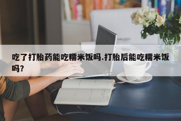 推荐个卖打胎药微信联系方式吃了打胎药能吃糯米饭吗.打胎后能吃糯米饭吗？