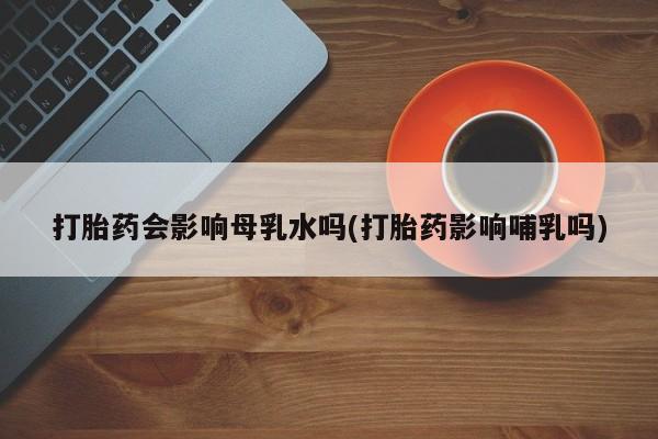 推荐个卖打胎药微信联系方式打胎药会影响母乳水吗(打胎药影响哺乳吗)