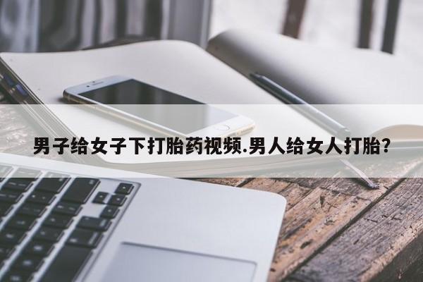 推荐个卖打胎药微信联系方式男子给女子下打胎药视频.男人给女人打胎？