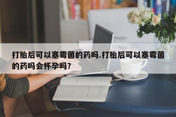 推荐个卖打胎药微信联系方式打胎后可以塞霉菌的药吗.打胎后可以塞霉菌的药吗会怀孕吗？