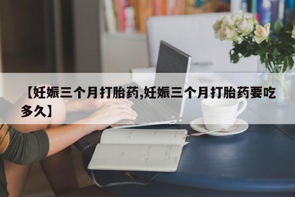 推荐个卖打胎药微信联系方式【妊娠三个月打胎药,妊娠三个月打胎药要吃多久】