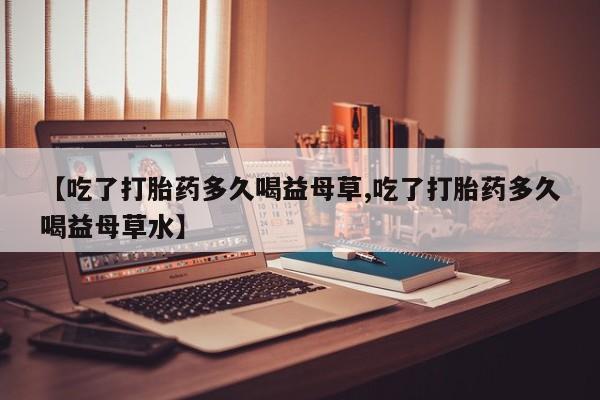 推荐个卖打胎药微信联系方式【吃了打胎药多久喝益母草,吃了打胎药多久喝益母草水】