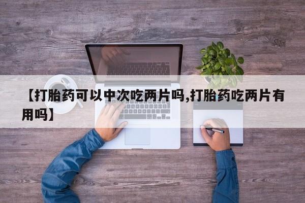 推荐个卖打胎药微信联系方式【打胎药可以中次吃两片吗,打胎药吃两片有用吗】