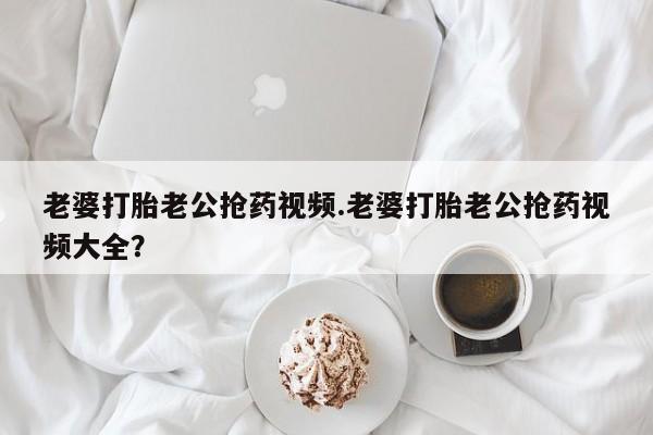 推荐个卖打胎药微信联系方式老婆打胎老公抢药视频.老婆打胎老公抢药视频大全？