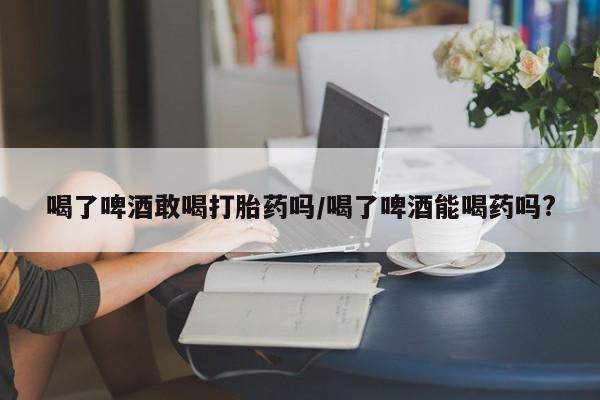 推荐个卖打胎药微信联系方式喝了啤酒敢喝打胎药吗/喝了啤酒能喝药吗?