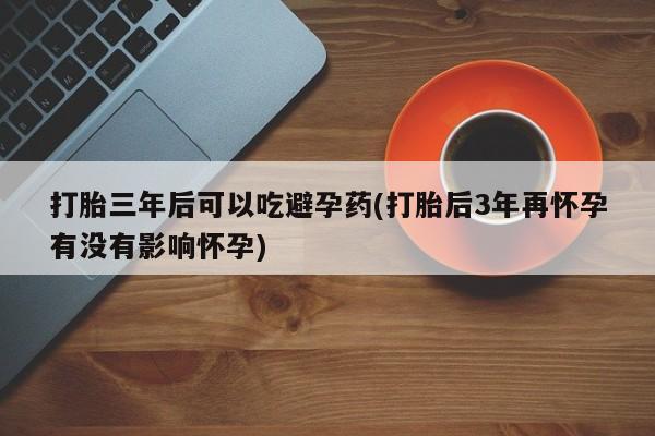 推荐个卖打胎药微信联系方式打胎三年后可以吃避孕药(打胎后3年再怀孕有没有影响怀孕)