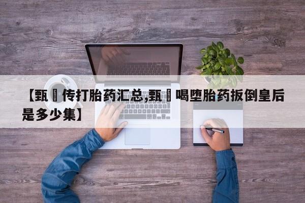 推荐个卖打胎药微信联系方式【甄嬛传打胎药汇总,甄嬛喝堕胎药扳倒皇后是多少集】