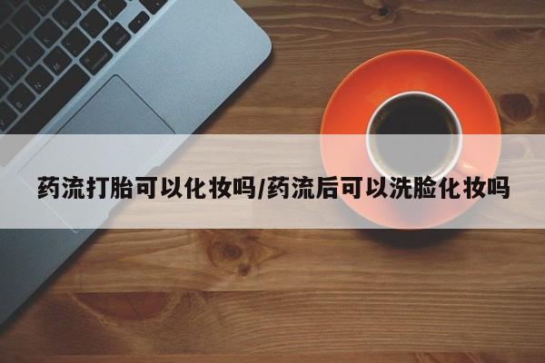 推荐个卖打胎药微信联系方式药流打胎可以化妆吗/药流后可以洗脸化妆吗