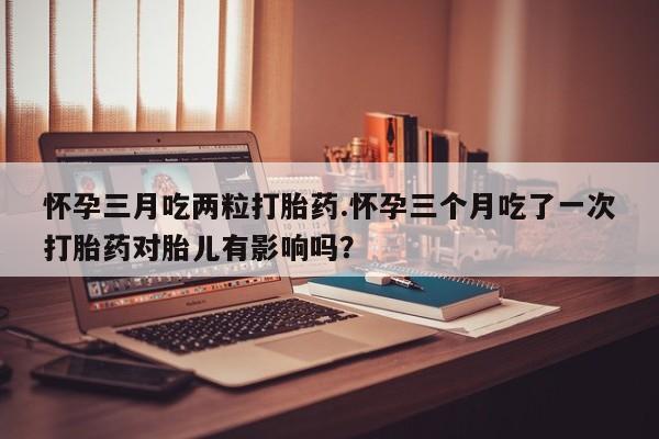 推荐个卖打胎药微信联系方式怀孕三月吃两粒打胎药.怀孕三个月吃了一次打胎药对胎儿有影响吗？