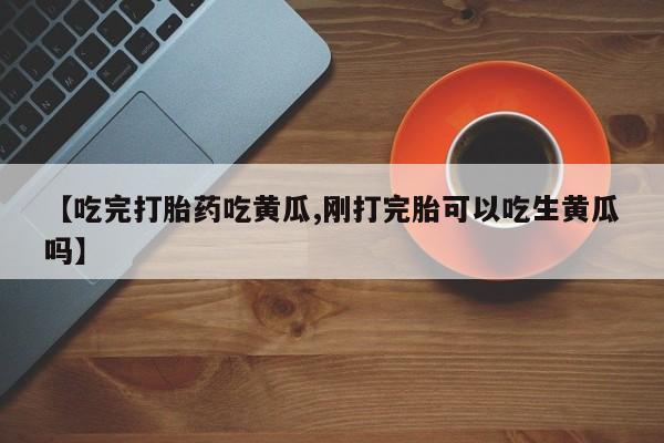 推荐个卖打胎药微信联系方式【吃完打胎药吃黄瓜,刚打完胎可以吃生黄瓜吗】
