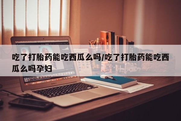 推荐个卖打胎药微信联系方式吃了打胎药能吃西瓜么吗/吃了打胎药能吃西瓜么吗孕妇
