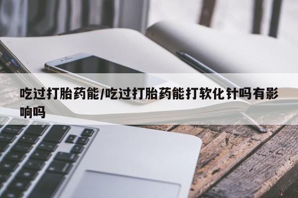 推荐个卖打胎药微信联系方式吃过打胎药能/吃过打胎药能打软化针吗有影响吗