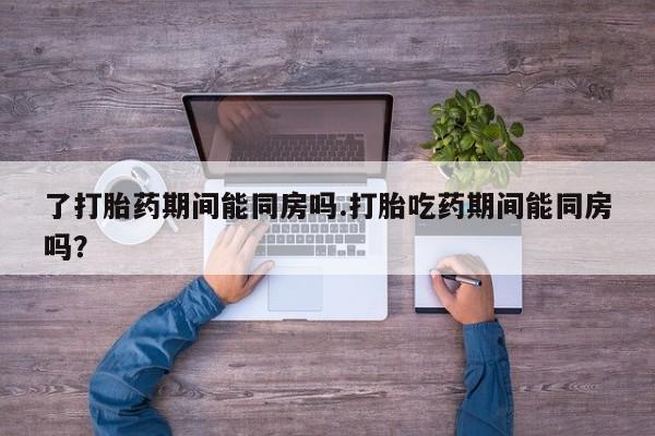 推荐个卖打胎药微信联系方式了打胎药期间能同房吗.打胎吃药期间能同房吗？