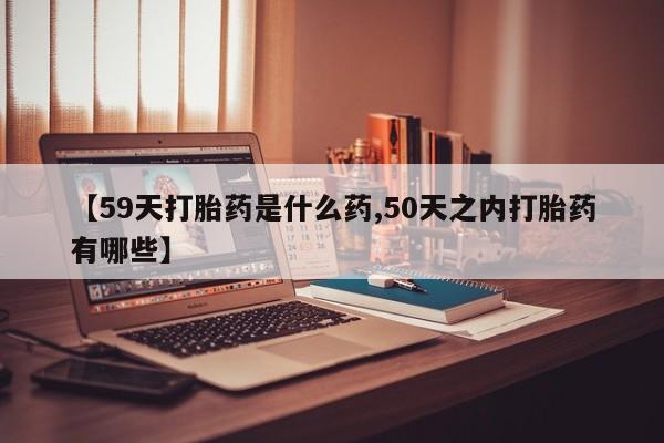推荐个卖打胎药微信联系方式【59天打胎药是什么药,50天之内打胎药有哪些】