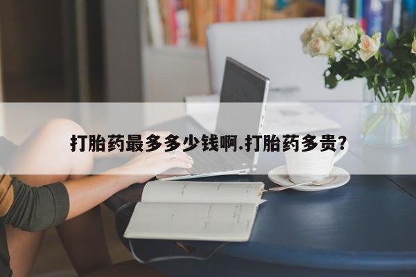 推荐个卖打胎药微信联系方式打胎药最多多少钱啊.打胎药多贵？