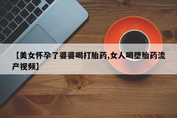 推荐个卖打胎药微信联系方式【美女怀孕了婆婆喝打胎药,女人喝堕胎药流产视频】