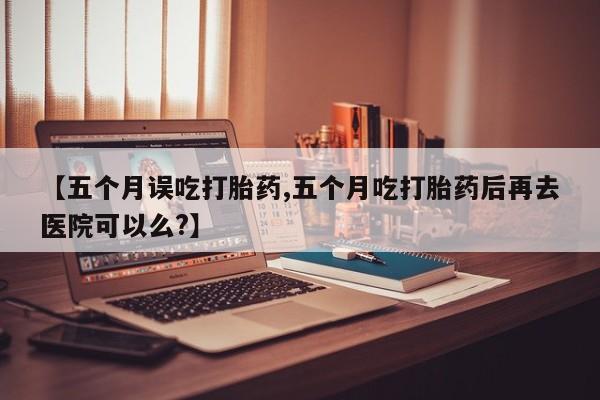 推荐个卖打胎药微信联系方式【五个月误吃打胎药,五个月吃打胎药后再去医院可以么?】