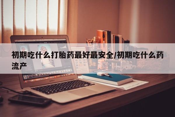 推荐个卖打胎药微信联系方式初期吃什么打胎药最好最安全/初期吃什么药流产