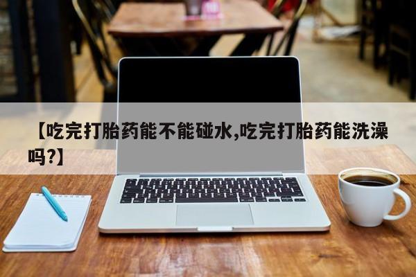 推荐个卖打胎药微信联系方式【吃完打胎药能不能碰水,吃完打胎药能洗澡吗?】