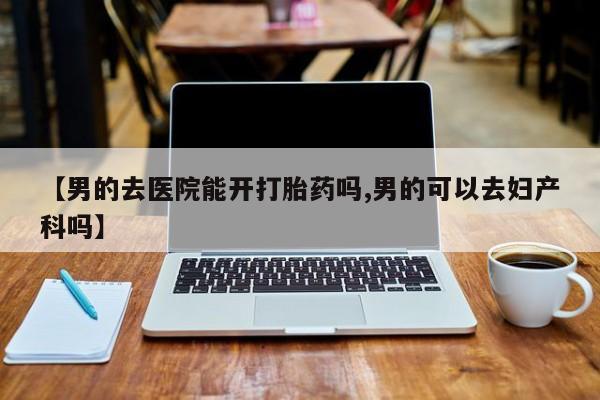 推荐个卖打胎药微信联系方式【男的去医院能开打胎药吗,男的可以去妇产科吗】