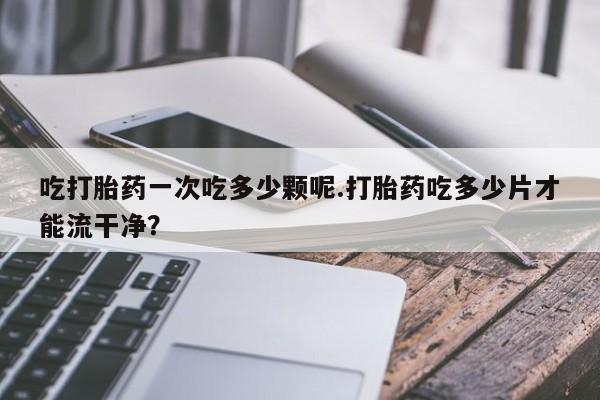 推荐个卖打胎药微信联系方式吃打胎药一次吃多少颗呢.打胎药吃多少片才能流干净？