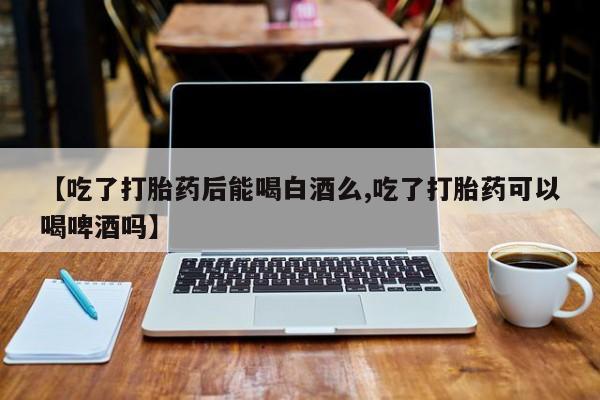 推荐个卖打胎药微信联系方式【吃了打胎药后能喝白酒么,吃了打胎药可以喝啤酒吗】