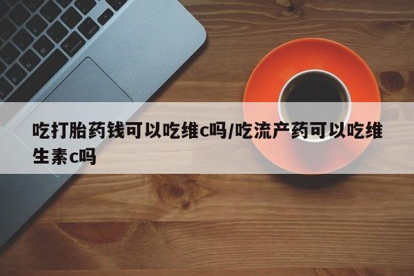 推荐个卖打胎药微信联系方式吃打胎药钱可以吃维c吗/吃流产药可以吃维生素c吗