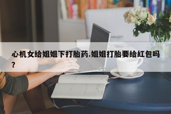 推荐个卖打胎药微信联系方式心机女给姐姐下打胎药.姐姐打胎要给红包吗？
