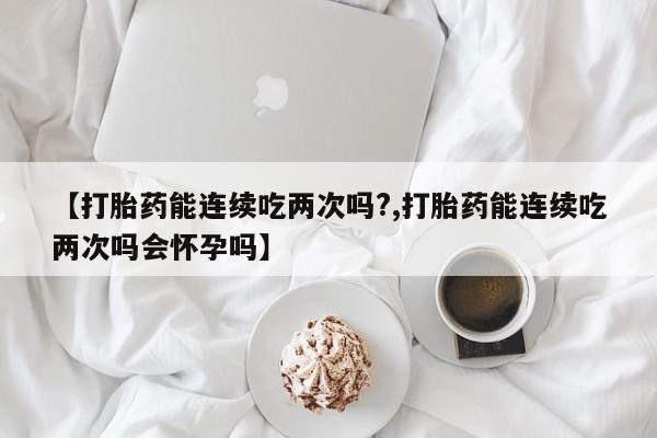 推荐个卖打胎药微信联系方式【打胎药能连续吃两次吗?,打胎药能连续吃两次吗会怀孕吗】