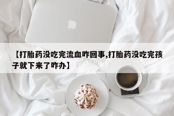 推荐个卖打胎药微信联系方式【打胎药没吃完流血咋回事,打胎药没吃完孩子就下来了咋办】