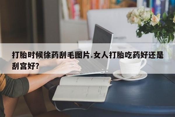 推荐个卖打胎药微信联系方式打胎时候徐药刮毛图片.女人打胎吃药好还是刮宫好？