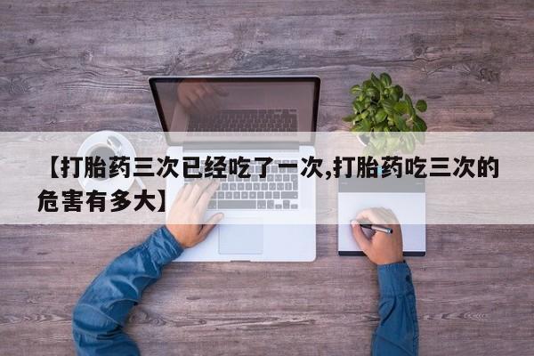 推荐个卖打胎药微信联系方式【打胎药三次已经吃了一次,打胎药吃三次的危害有多大】