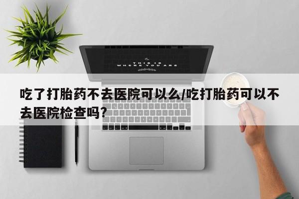 推荐个卖打胎药微信联系方式吃了打胎药不去医院可以么/吃打胎药可以不去医院检查吗?