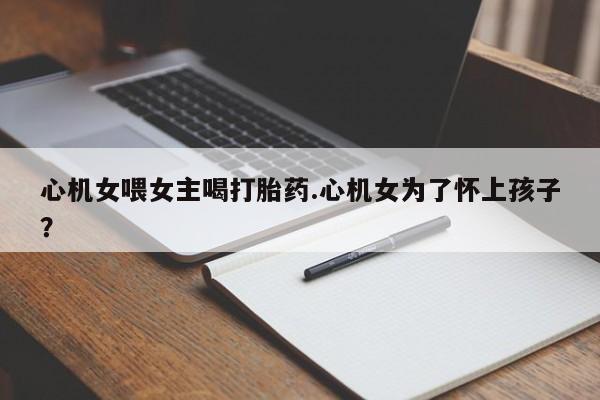推荐个卖打胎药微信联系方式心机女喂女主喝打胎药.心机女为了怀上孩子？